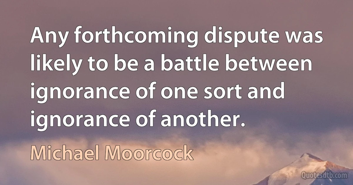 Any forthcoming dispute was likely to be a battle between ignorance of one sort and ignorance of another. (Michael Moorcock)