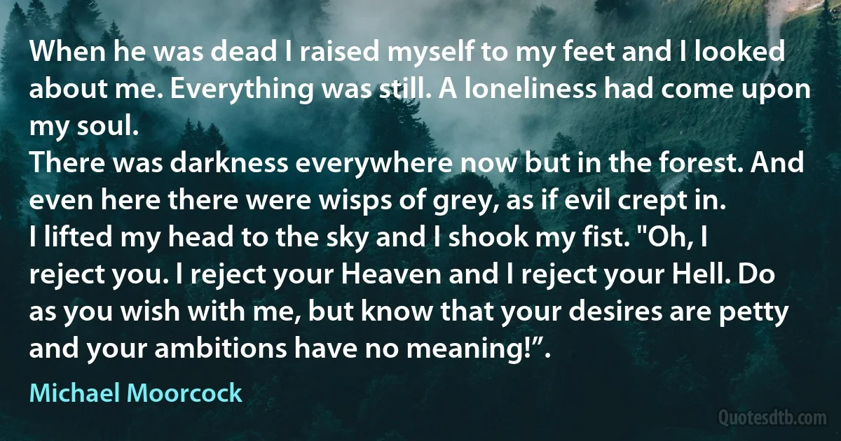 When he was dead I raised myself to my feet and I looked about me. Everything was still. A loneliness had come upon my soul.
There was darkness everywhere now but in the forest. And even here there were wisps of grey, as if evil crept in.
I lifted my head to the sky and I shook my fist. "Oh, I reject you. I reject your Heaven and I reject your Hell. Do as you wish with me, but know that your desires are petty and your ambitions have no meaning!”. (Michael Moorcock)