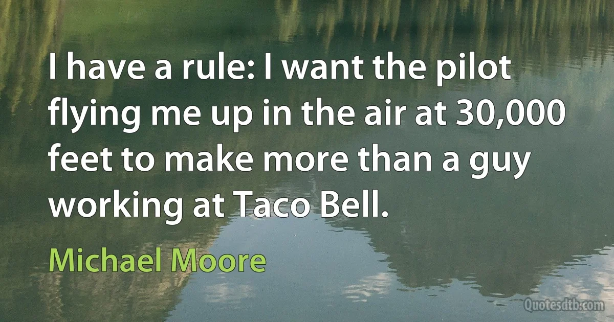 I have a rule: I want the pilot flying me up in the air at 30,000 feet to make more than a guy working at Taco Bell. (Michael Moore)