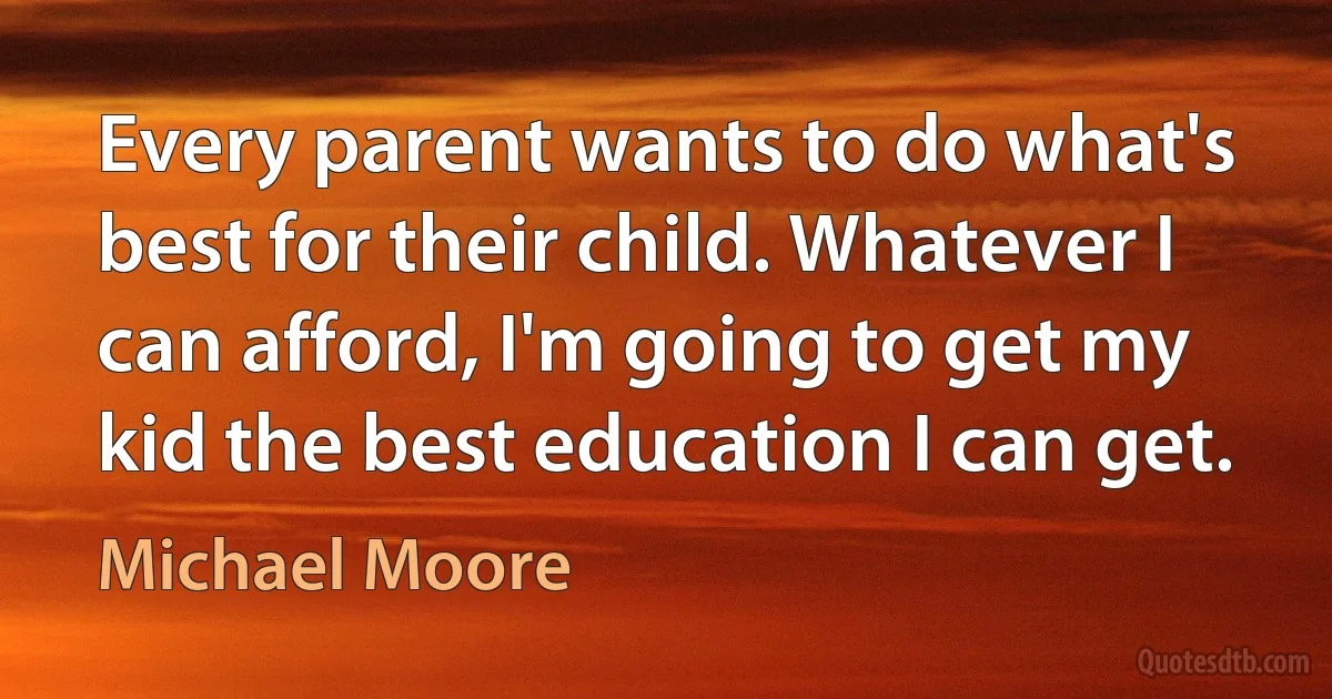 Every parent wants to do what's best for their child. Whatever I can afford, I'm going to get my kid the best education I can get. (Michael Moore)