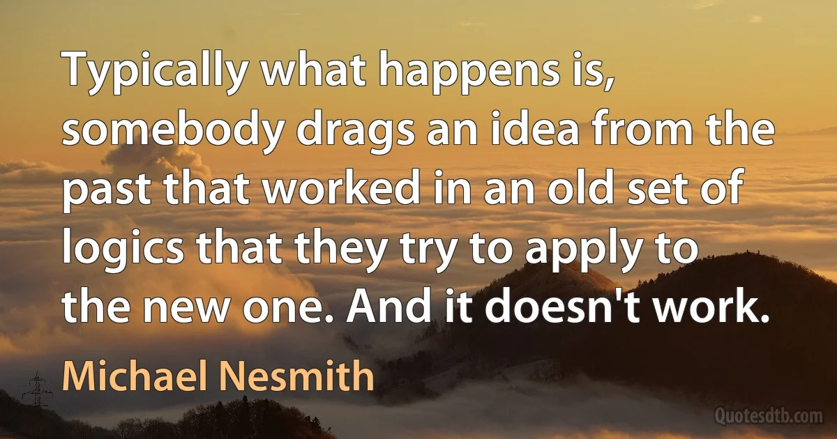 Typically what happens is, somebody drags an idea from the past that worked in an old set of logics that they try to apply to the new one. And it doesn't work. (Michael Nesmith)