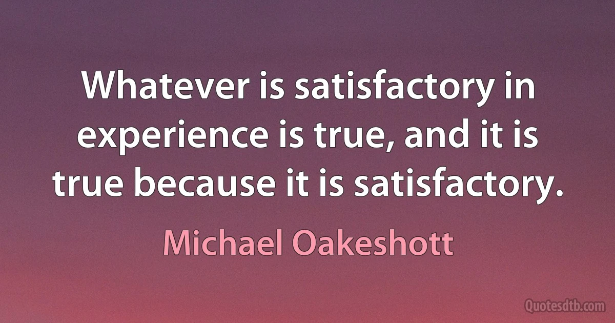 Whatever is satisfactory in experience is true, and it is true because it is satisfactory. (Michael Oakeshott)