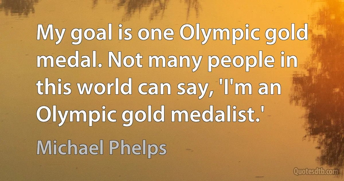 My goal is one Olympic gold medal. Not many people in this world can say, 'I'm an Olympic gold medalist.' (Michael Phelps)