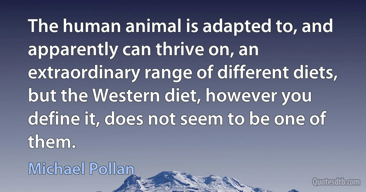 The human animal is adapted to, and apparently can thrive on, an extraordinary range of different diets, but the Western diet, however you define it, does not seem to be one of them. (Michael Pollan)