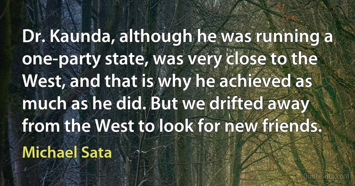 Dr. Kaunda, although he was running a one-party state, was very close to the West, and that is why he achieved as much as he did. But we drifted away from the West to look for new friends. (Michael Sata)