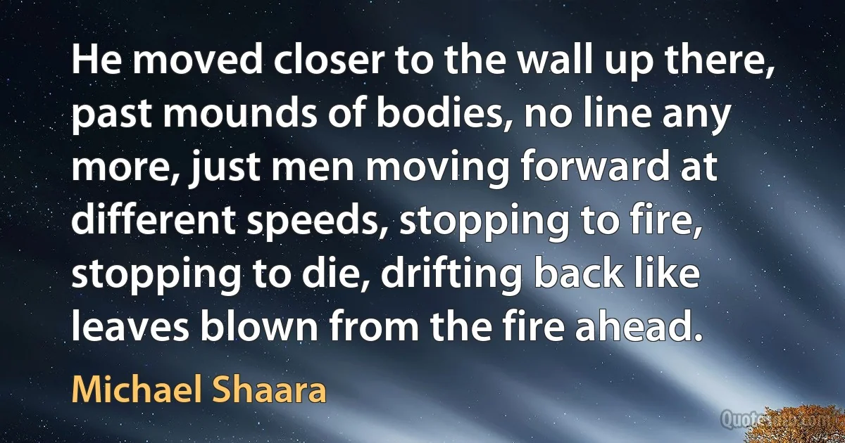 He moved closer to the wall up there, past mounds of bodies, no line any more, just men moving forward at different speeds, stopping to fire, stopping to die, drifting back like leaves blown from the fire ahead. (Michael Shaara)