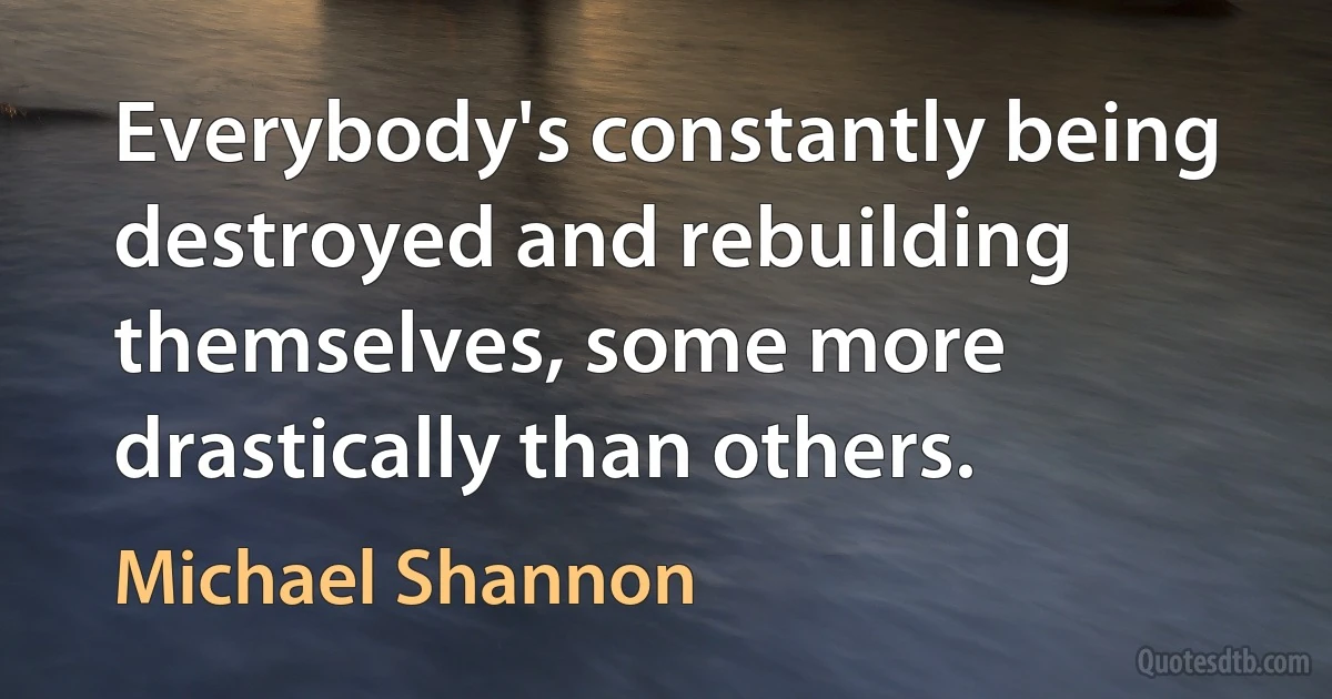 Everybody's constantly being destroyed and rebuilding themselves, some more drastically than others. (Michael Shannon)