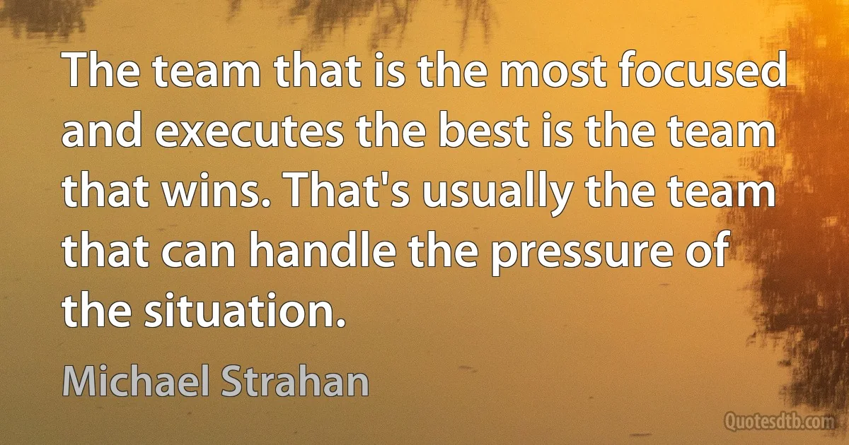 The team that is the most focused and executes the best is the team that wins. That's usually the team that can handle the pressure of the situation. (Michael Strahan)