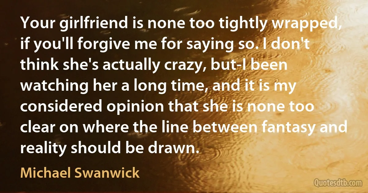 Your girlfriend is none too tightly wrapped, if you'll forgive me for saying so. I don't think she's actually crazy, but-I been watching her a long time, and it is my considered opinion that she is none too clear on where the line between fantasy and reality should be drawn. (Michael Swanwick)