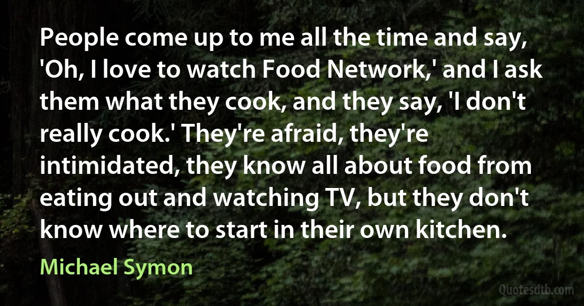 People come up to me all the time and say, 'Oh, I love to watch Food Network,' and I ask them what they cook, and they say, 'I don't really cook.' They're afraid, they're intimidated, they know all about food from eating out and watching TV, but they don't know where to start in their own kitchen. (Michael Symon)