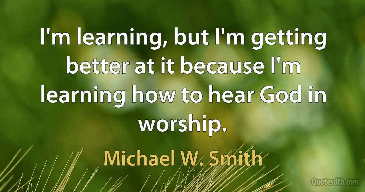 I'm learning, but I'm getting better at it because I'm learning how to hear God in worship. (Michael W. Smith)