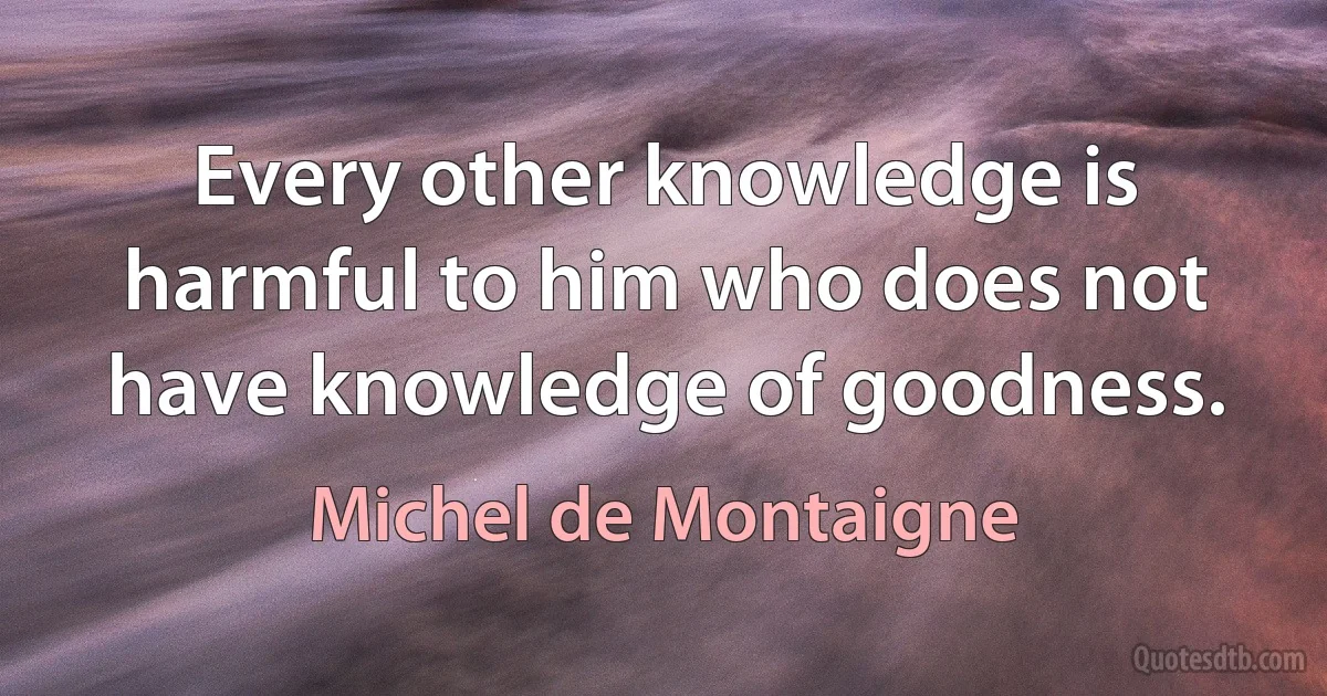 Every other knowledge is harmful to him who does not have knowledge of goodness. (Michel de Montaigne)