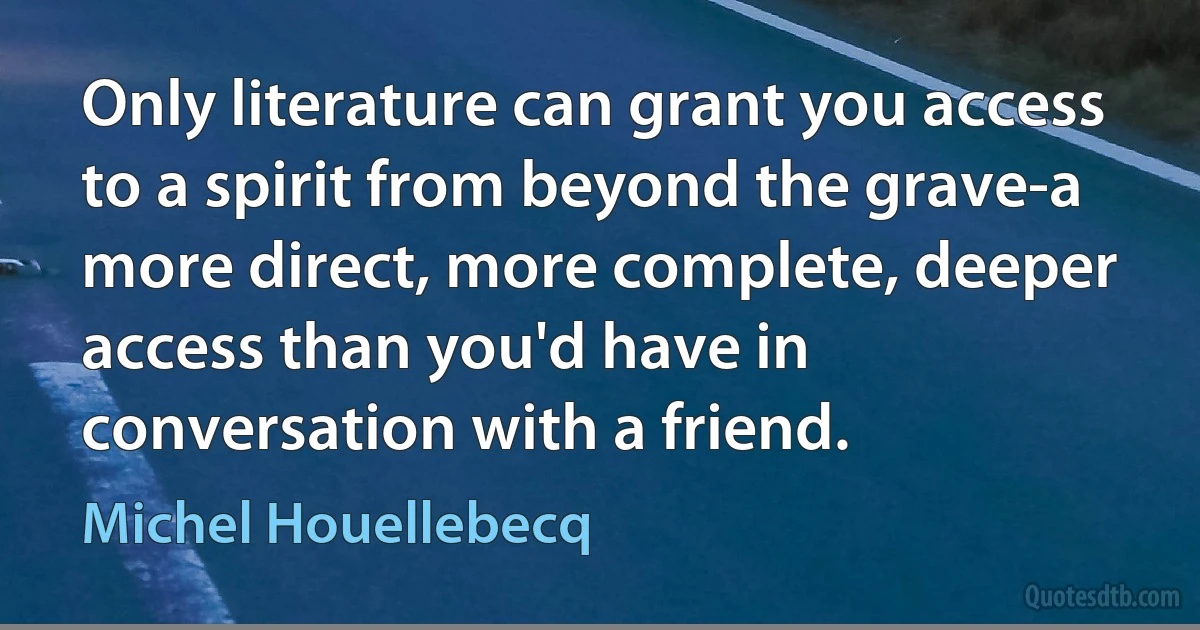 Only literature can grant you access to a spirit from beyond the grave-a more direct, more complete, deeper access than you'd have in conversation with a friend. (Michel Houellebecq)