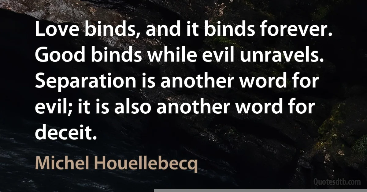 Love binds, and it binds forever. Good binds while evil unravels. Separation is another word for evil; it is also another word for deceit. (Michel Houellebecq)