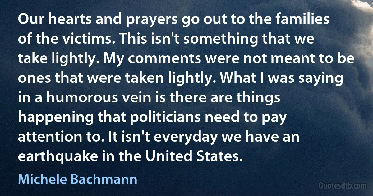 Our hearts and prayers go out to the families of the victims. This isn't something that we take lightly. My comments were not meant to be ones that were taken lightly. What I was saying in a humorous vein is there are things happening that politicians need to pay attention to. It isn't everyday we have an earthquake in the United States. (Michele Bachmann)