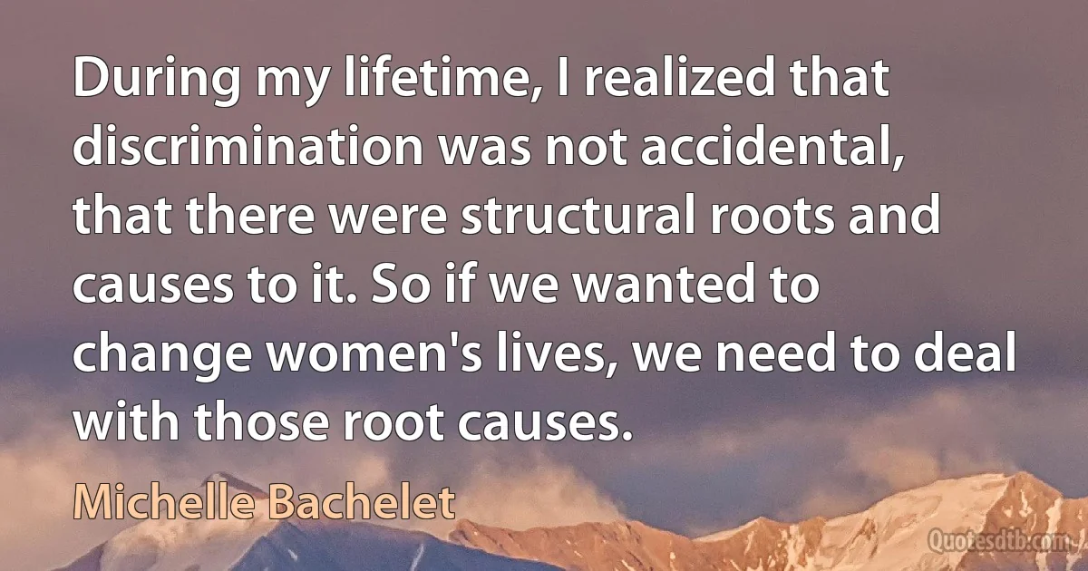 During my lifetime, I realized that discrimination was not accidental, that there were structural roots and causes to it. So if we wanted to change women's lives, we need to deal with those root causes. (Michelle Bachelet)