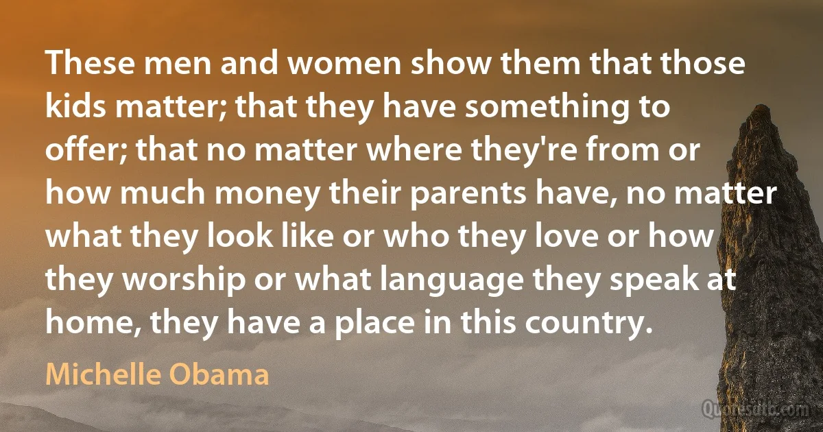 These men and women show them that those kids matter; that they have something to offer; that no matter where they're from or how much money their parents have, no matter what they look like or who they love or how they worship or what language they speak at home, they have a place in this country. (Michelle Obama)