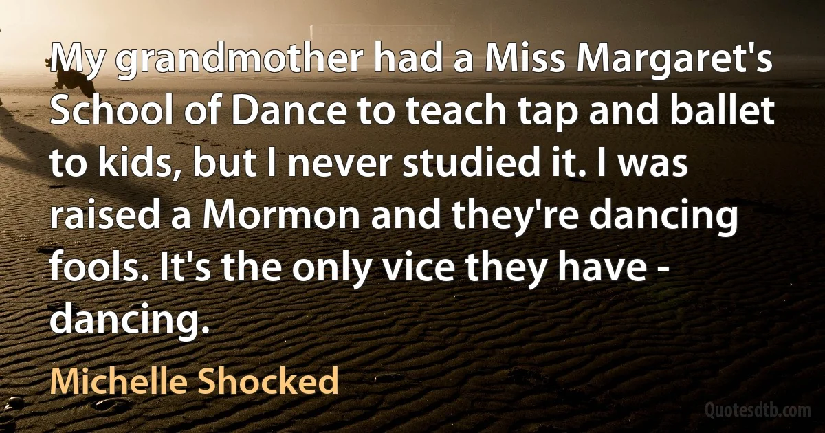 My grandmother had a Miss Margaret's School of Dance to teach tap and ballet to kids, but I never studied it. I was raised a Mormon and they're dancing fools. It's the only vice they have - dancing. (Michelle Shocked)