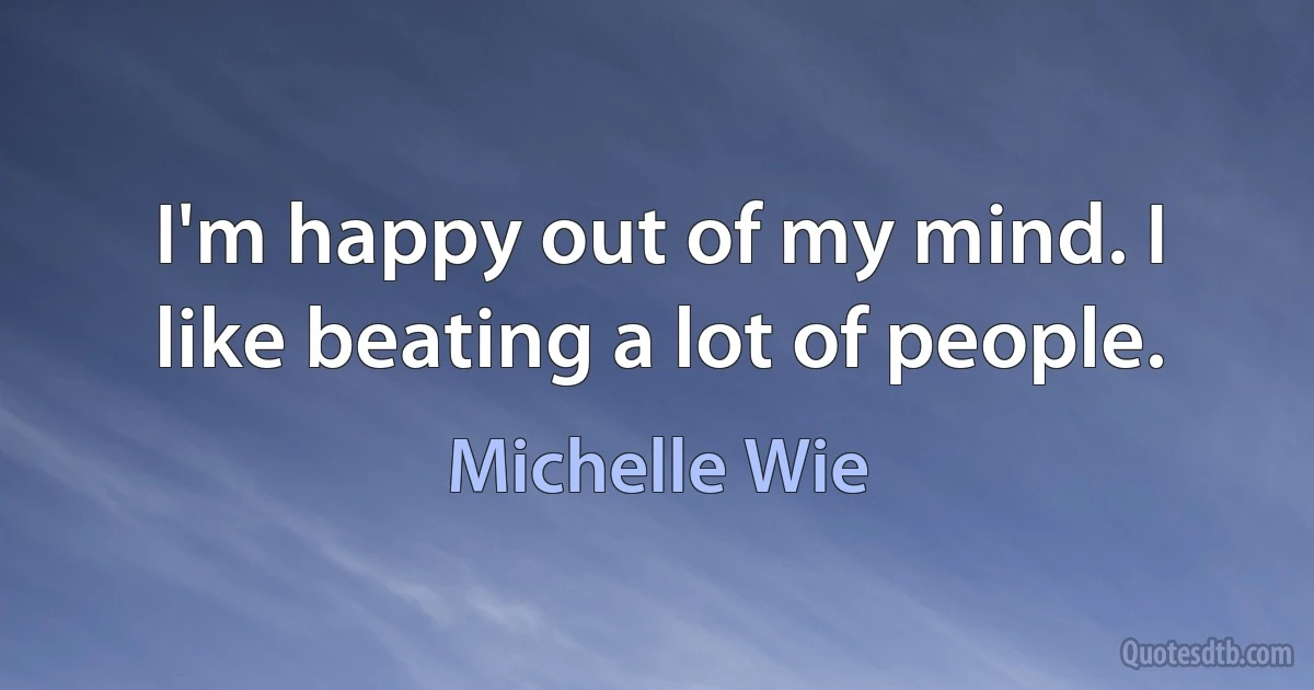 I'm happy out of my mind. I like beating a lot of people. (Michelle Wie)