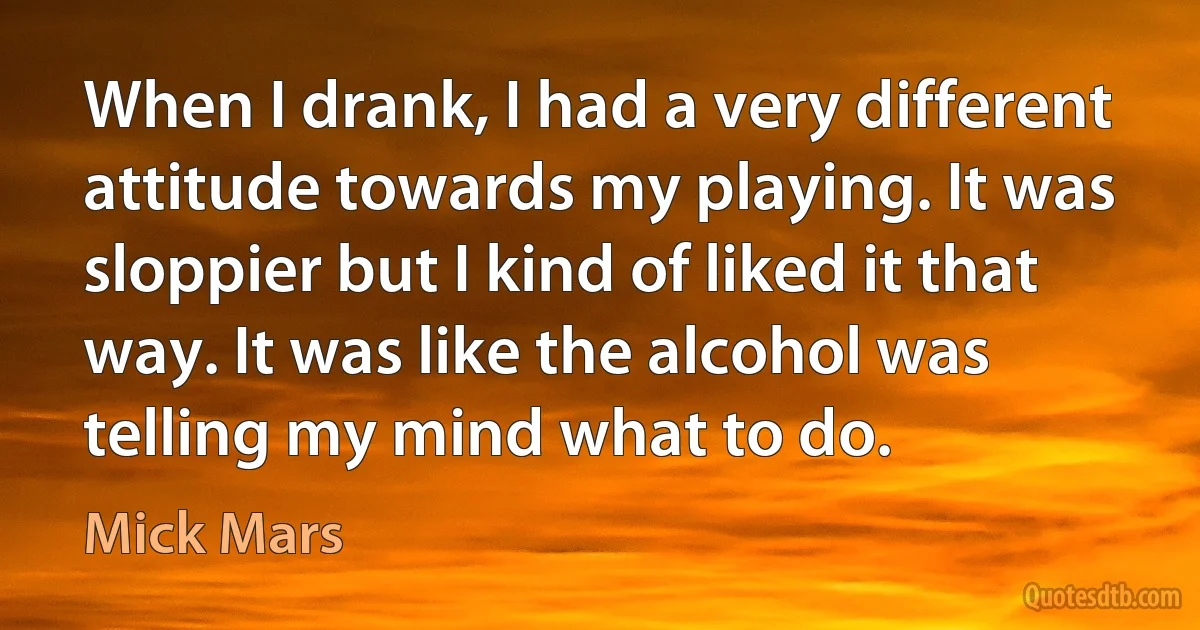 When I drank, I had a very different attitude towards my playing. It was sloppier but I kind of liked it that way. It was like the alcohol was telling my mind what to do. (Mick Mars)