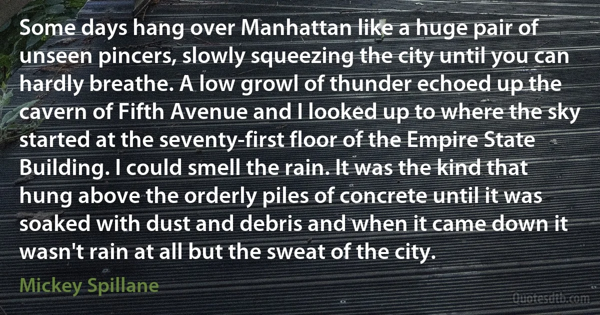 Some days hang over Manhattan like a huge pair of unseen pincers, slowly squeezing the city until you can hardly breathe. A low growl of thunder echoed up the cavern of Fifth Avenue and I looked up to where the sky started at the seventy-first floor of the Empire State Building. I could smell the rain. It was the kind that hung above the orderly piles of concrete until it was soaked with dust and debris and when it came down it wasn't rain at all but the sweat of the city. (Mickey Spillane)