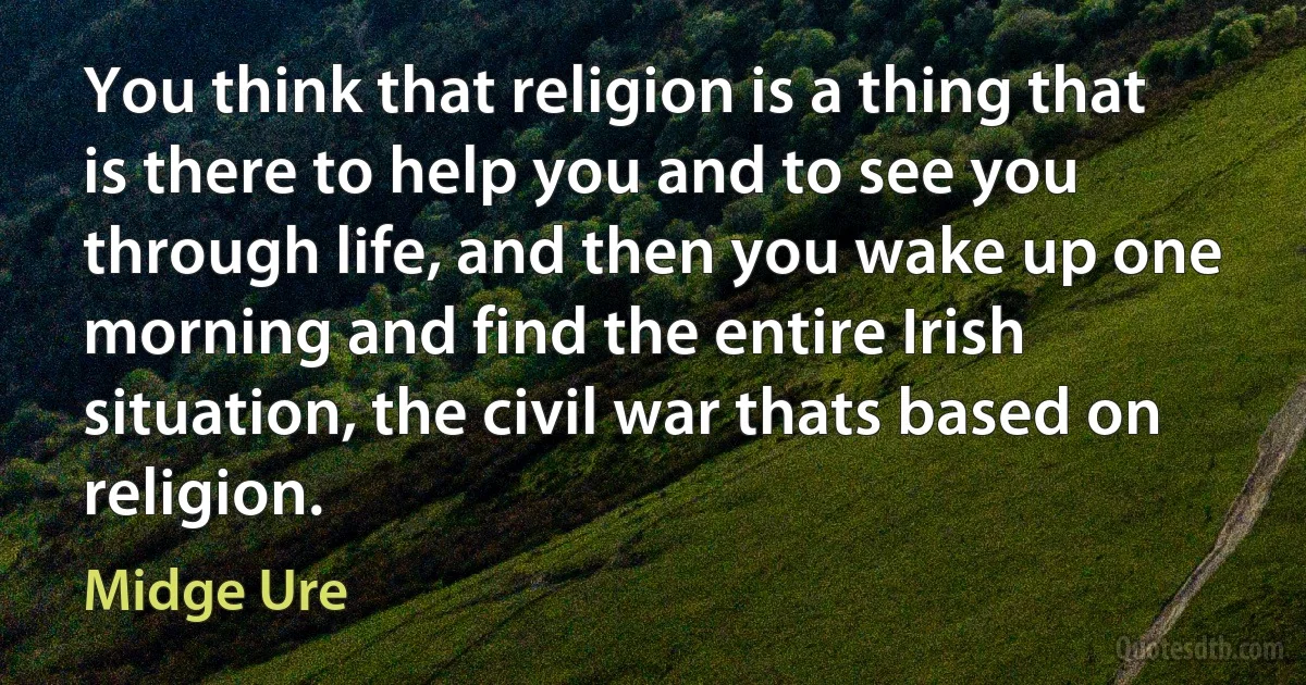 You think that religion is a thing that is there to help you and to see you through life, and then you wake up one morning and find the entire Irish situation, the civil war thats based on religion. (Midge Ure)