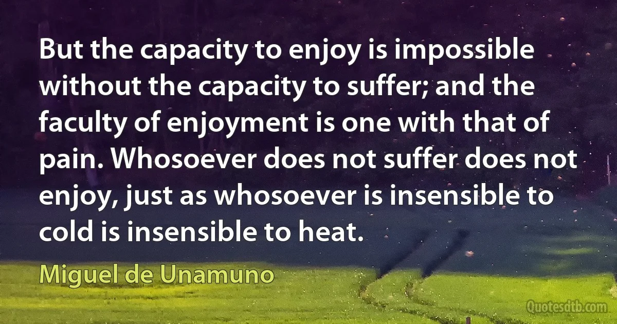 But the capacity to enjoy is impossible without the capacity to suffer; and the faculty of enjoyment is one with that of pain. Whosoever does not suffer does not enjoy, just as whosoever is insensible to cold is insensible to heat. (Miguel de Unamuno)