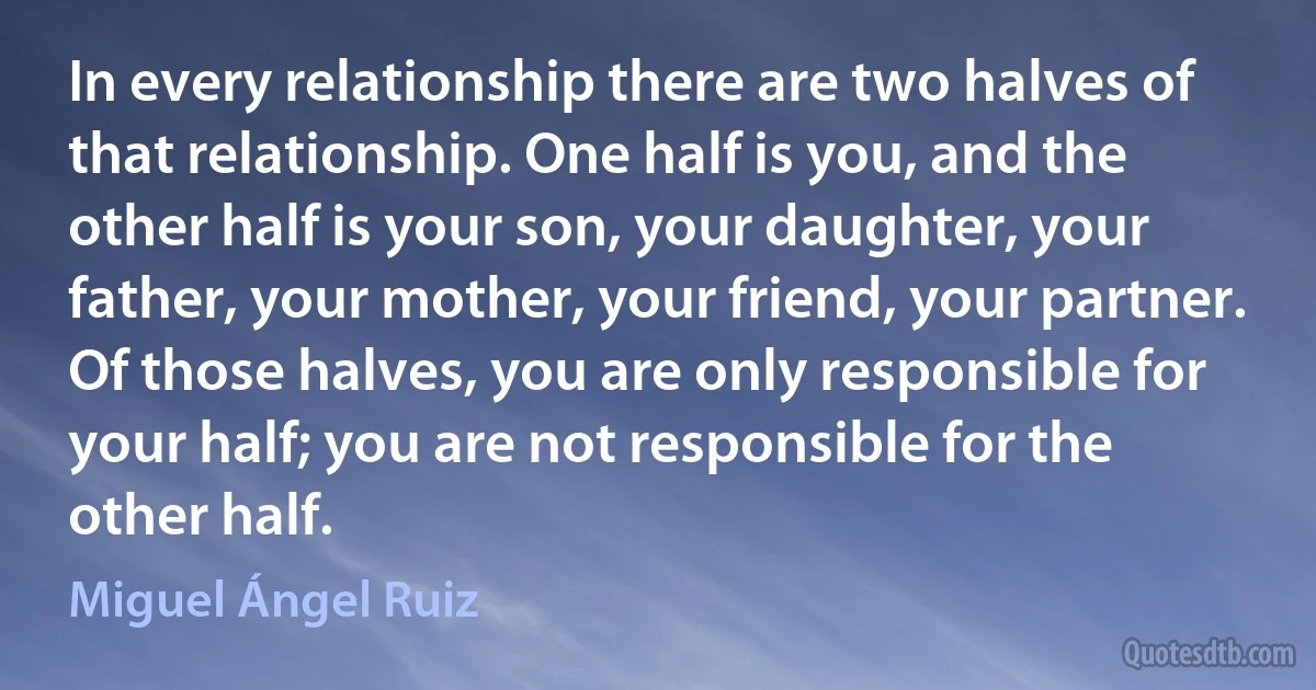 In every relationship there are two halves of that relationship. One half is you, and the other half is your son, your daughter, your father, your mother, your friend, your partner. Of those halves, you are only responsible for your half; you are not responsible for the other half. (Miguel Ángel Ruiz)