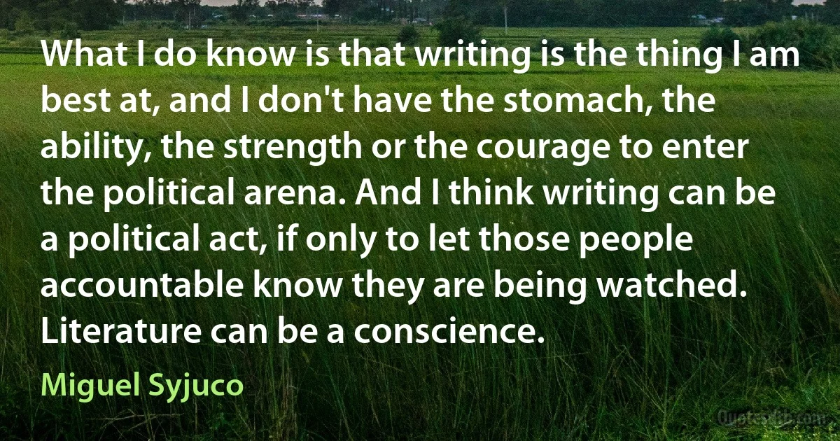 What I do know is that writing is the thing I am best at, and I don't have the stomach, the ability, the strength or the courage to enter the political arena. And I think writing can be a political act, if only to let those people accountable know they are being watched. Literature can be a conscience. (Miguel Syjuco)