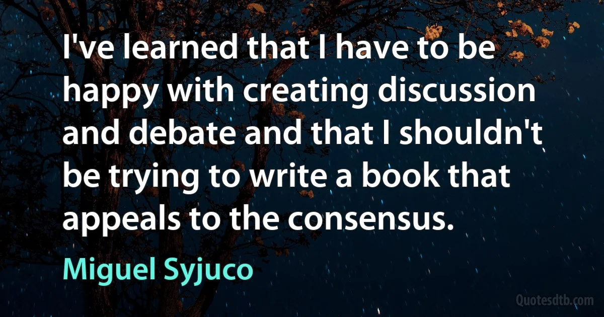 I've learned that I have to be happy with creating discussion and debate and that I shouldn't be trying to write a book that appeals to the consensus. (Miguel Syjuco)