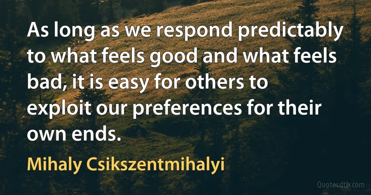 As long as we respond predictably to what feels good and what feels bad, it is easy for others to exploit our preferences for their own ends. (Mihaly Csikszentmihalyi)