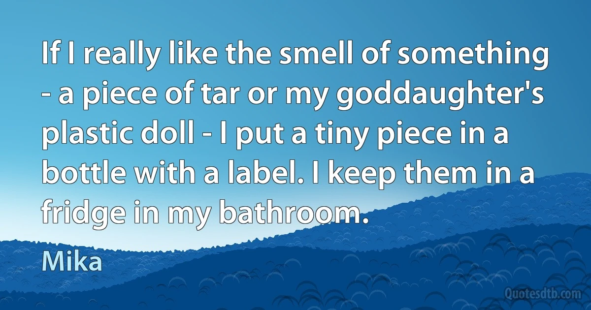 If I really like the smell of something - a piece of tar or my goddaughter's plastic doll - I put a tiny piece in a bottle with a label. I keep them in a fridge in my bathroom. (Mika)