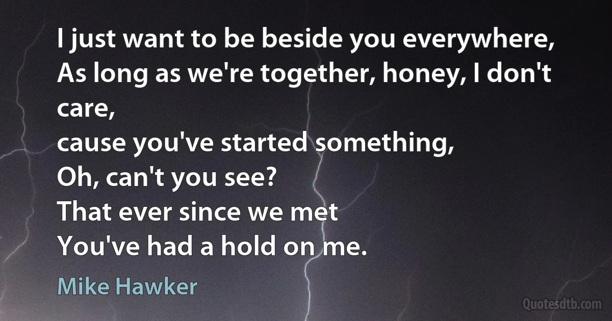 I just want to be beside you everywhere,
As long as we're together, honey, I don't care,
cause you've started something,
Oh, can't you see?
That ever since we met
You've had a hold on me. (Mike Hawker)