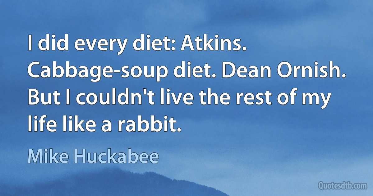 I did every diet: Atkins. Cabbage-soup diet. Dean Ornish. But I couldn't live the rest of my life like a rabbit. (Mike Huckabee)