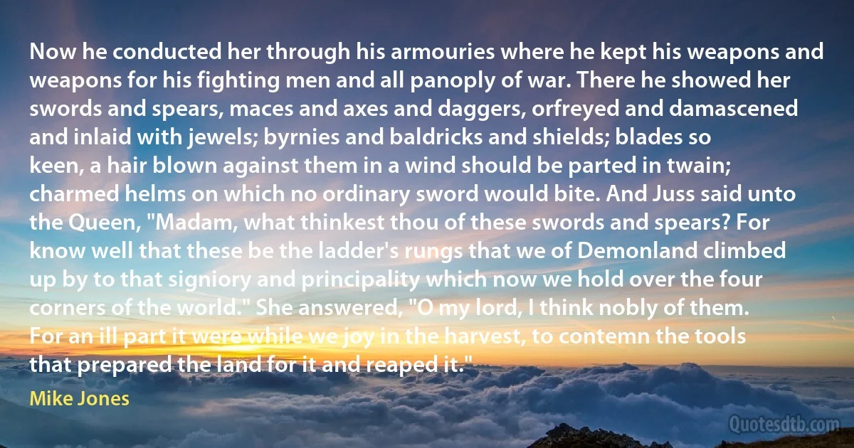 Now he conducted her through his armouries where he kept his weapons and weapons for his fighting men and all panoply of war. There he showed her swords and spears, maces and axes and daggers, orfreyed and damascened and inlaid with jewels; byrnies and baldricks and shields; blades so keen, a hair blown against them in a wind should be parted in twain; charmed helms on which no ordinary sword would bite. And Juss said unto the Queen, "Madam, what thinkest thou of these swords and spears? For know well that these be the ladder's rungs that we of Demonland climbed up by to that signiory and principality which now we hold over the four corners of the world." She answered, "O my lord, I think nobly of them. For an ill part it were while we joy in the harvest, to contemn the tools that prepared the land for it and reaped it." (Mike Jones)