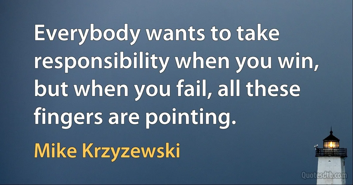 Everybody wants to take responsibility when you win, but when you fail, all these fingers are pointing. (Mike Krzyzewski)