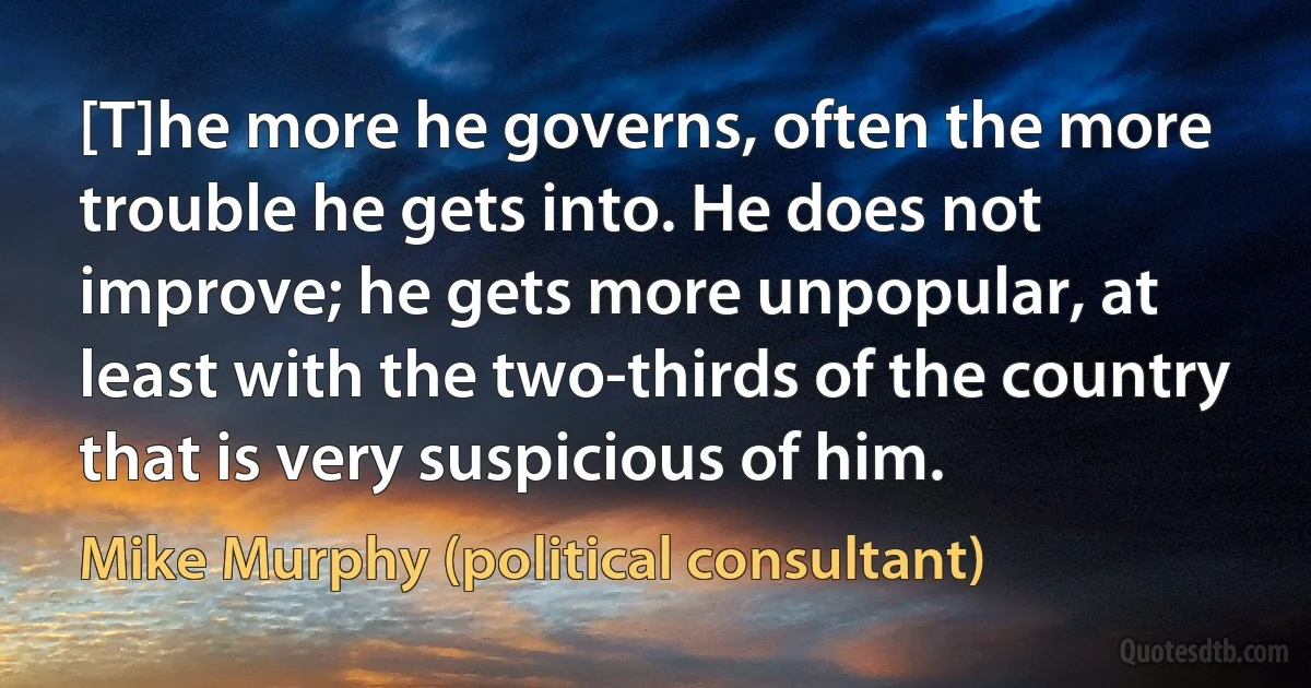 [T]he more he governs, often the more trouble he gets into. He does not improve; he gets more unpopular, at least with the two-thirds of the country that is very suspicious of him. (Mike Murphy (political consultant))