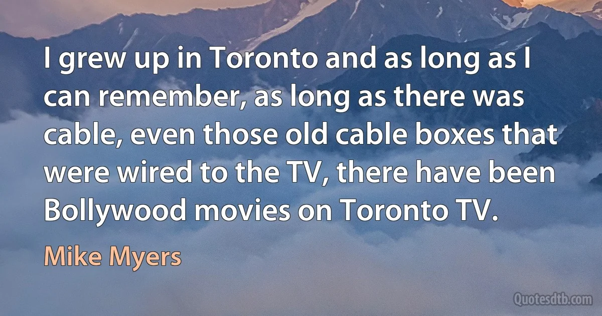 I grew up in Toronto and as long as I can remember, as long as there was cable, even those old cable boxes that were wired to the TV, there have been Bollywood movies on Toronto TV. (Mike Myers)