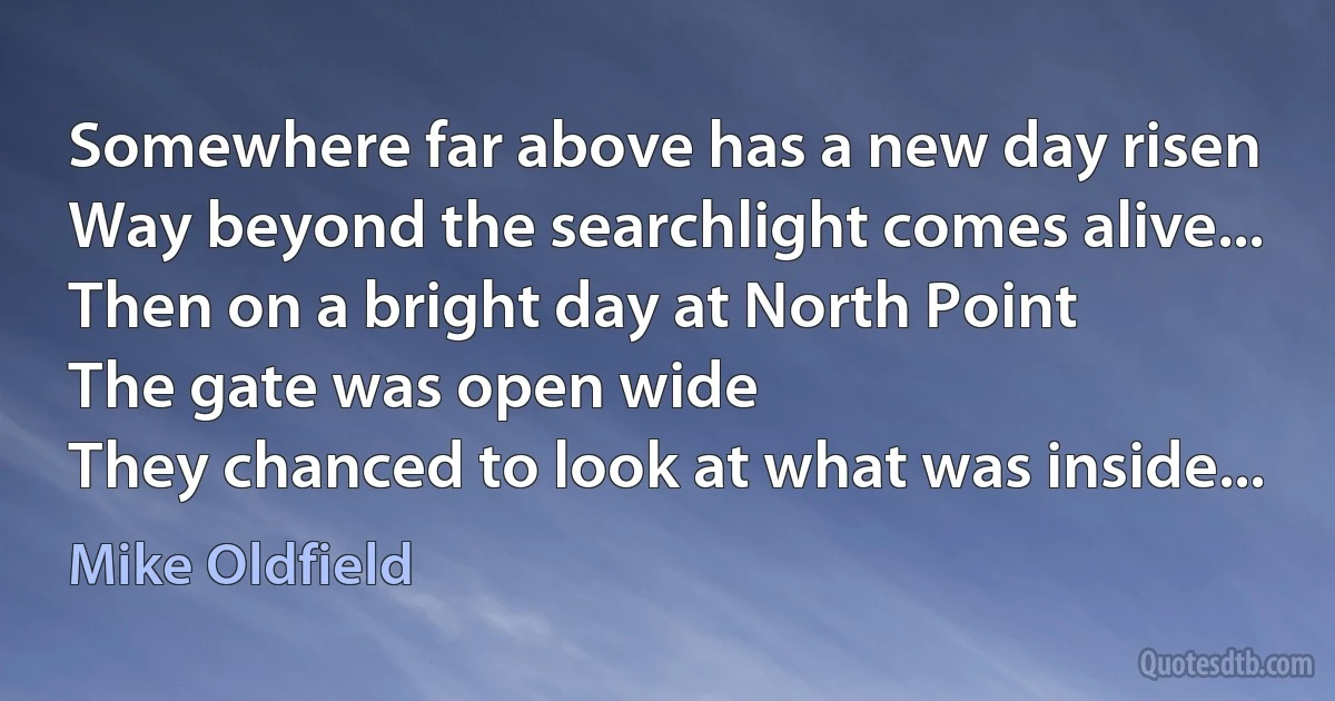 Somewhere far above has a new day risen
Way beyond the searchlight comes alive...
Then on a bright day at North Point
The gate was open wide
They chanced to look at what was inside... (Mike Oldfield)