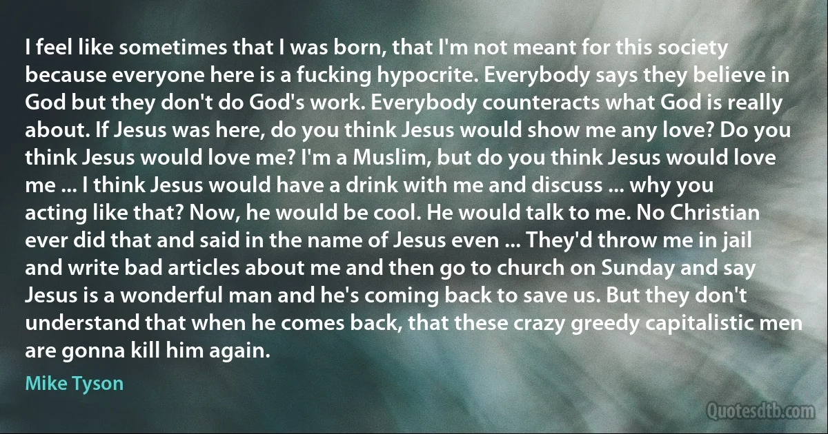 I feel like sometimes that I was born, that I'm not meant for this society because everyone here is a fucking hypocrite. Everybody says they believe in God but they don't do God's work. Everybody counteracts what God is really about. If Jesus was here, do you think Jesus would show me any love? Do you think Jesus would love me? I'm a Muslim, but do you think Jesus would love me ... I think Jesus would have a drink with me and discuss ... why you acting like that? Now, he would be cool. He would talk to me. No Christian ever did that and said in the name of Jesus even ... They'd throw me in jail and write bad articles about me and then go to church on Sunday and say Jesus is a wonderful man and he's coming back to save us. But they don't understand that when he comes back, that these crazy greedy capitalistic men are gonna kill him again. (Mike Tyson)