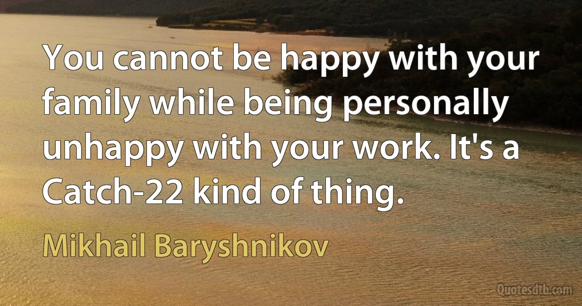 You cannot be happy with your family while being personally unhappy with your work. It's a Catch-22 kind of thing. (Mikhail Baryshnikov)