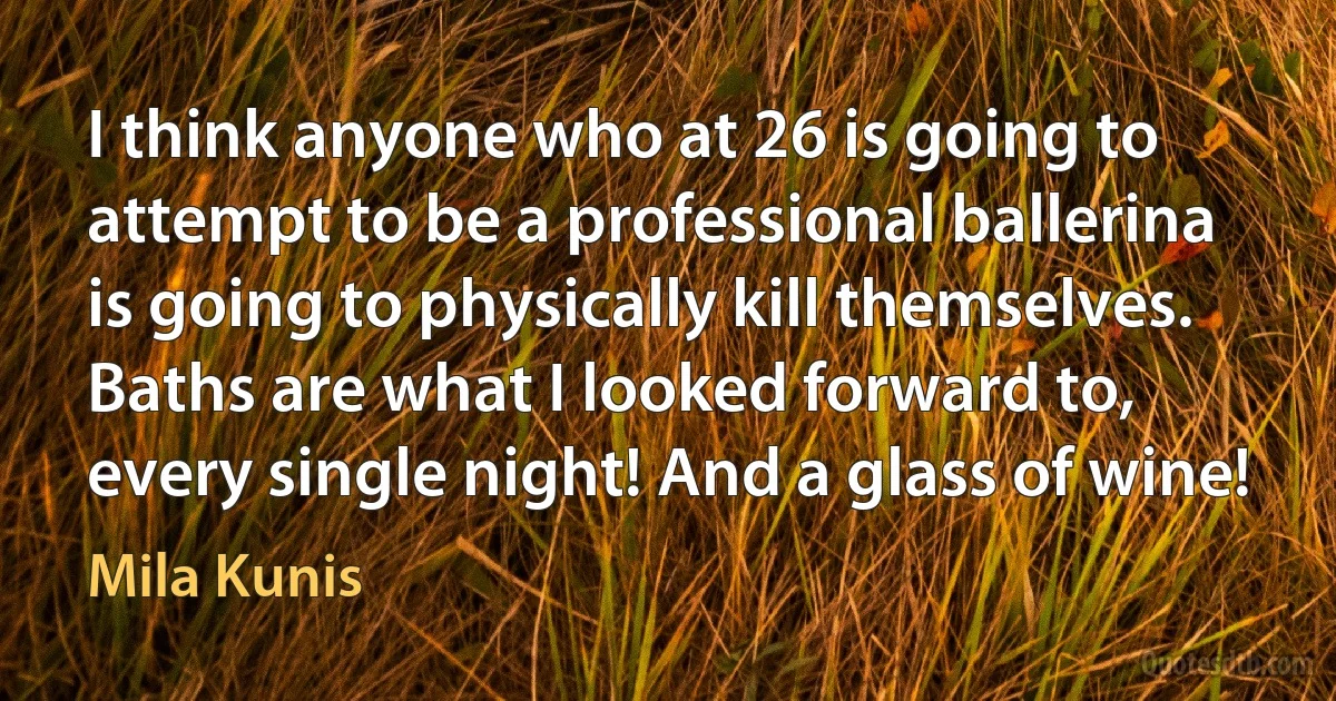 I think anyone who at 26 is going to attempt to be a professional ballerina is going to physically kill themselves. Baths are what I looked forward to, every single night! And a glass of wine! (Mila Kunis)