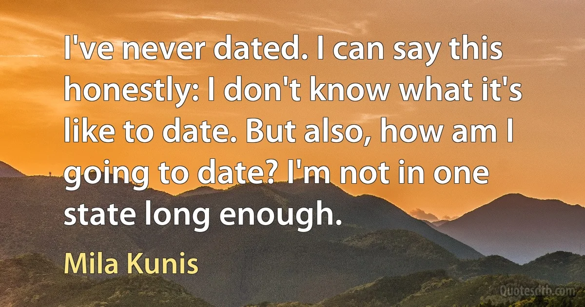 I've never dated. I can say this honestly: I don't know what it's like to date. But also, how am I going to date? I'm not in one state long enough. (Mila Kunis)