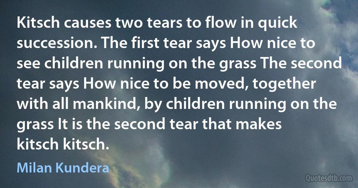 Kitsch causes two tears to flow in quick succession. The first tear says How nice to see children running on the grass The second tear says How nice to be moved, together with all mankind, by children running on the grass It is the second tear that makes kitsch kitsch. (Milan Kundera)