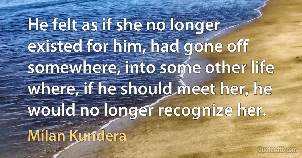 He felt as if she no longer existed for him, had gone off somewhere, into some other life where, if he should meet her, he would no longer recognize her. (Milan Kundera)