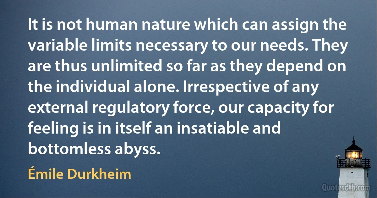 It is not human nature which can assign the variable limits necessary to our needs. They are thus unlimited so far as they depend on the individual alone. Irrespective of any external regulatory force, our capacity for feeling is in itself an insatiable and bottomless abyss. (Émile Durkheim)