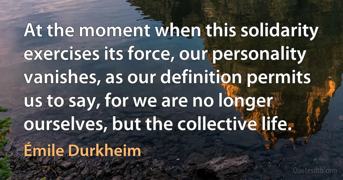 At the moment when this solidarity exercises its force, our personality vanishes, as our definition permits us to say, for we are no longer ourselves, but the collective life. (Émile Durkheim)