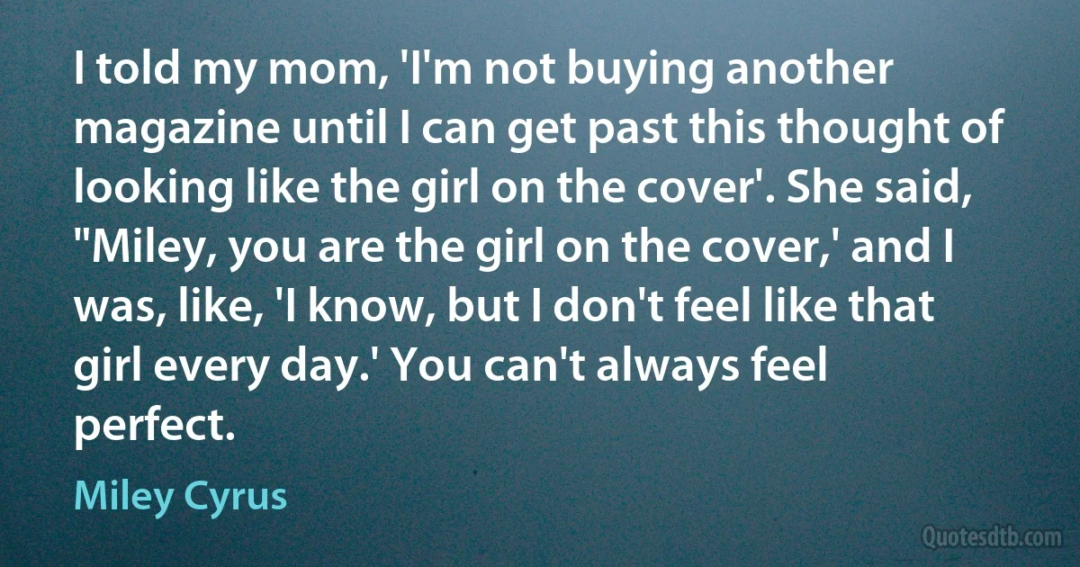 I told my mom, 'I'm not buying another magazine until I can get past this thought of looking like the girl on the cover'. She said, "Miley, you are the girl on the cover,' and I was, like, 'I know, but I don't feel like that girl every day.' You can't always feel perfect. (Miley Cyrus)