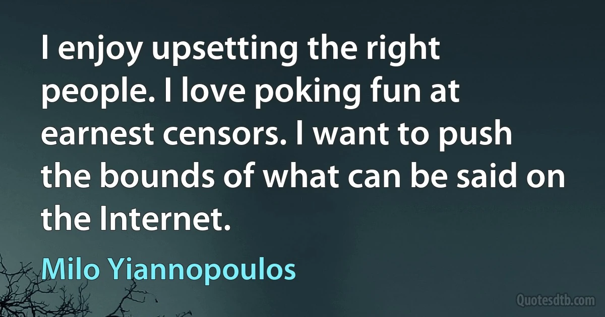 I enjoy upsetting the right people. I love poking fun at earnest censors. I want to push the bounds of what can be said on the Internet. (Milo Yiannopoulos)