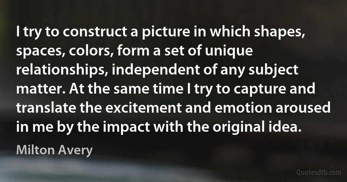 I try to construct a picture in which shapes, spaces, colors, form a set of unique relationships, independent of any subject matter. At the same time I try to capture and translate the excitement and emotion aroused in me by the impact with the original idea. (Milton Avery)